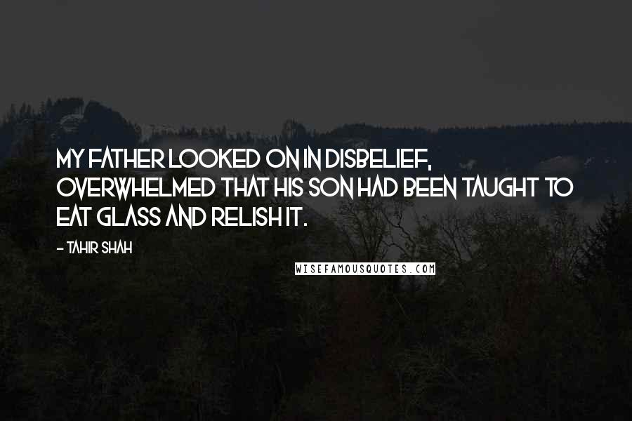 Tahir Shah Quotes: My father looked on in disbelief, overwhelmed that his son had been taught to eat glass and relish it.