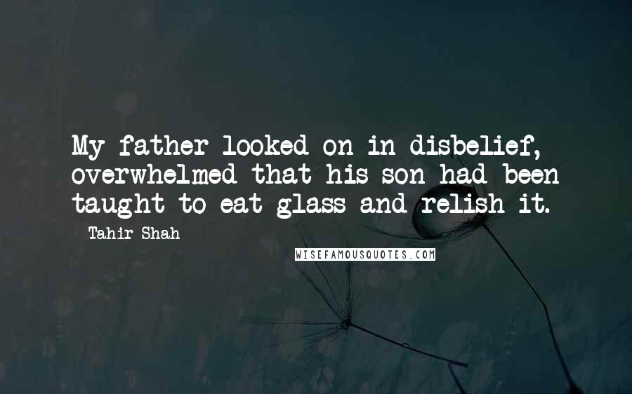 Tahir Shah Quotes: My father looked on in disbelief, overwhelmed that his son had been taught to eat glass and relish it.