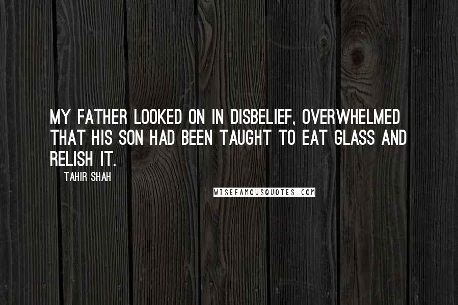 Tahir Shah Quotes: My father looked on in disbelief, overwhelmed that his son had been taught to eat glass and relish it.