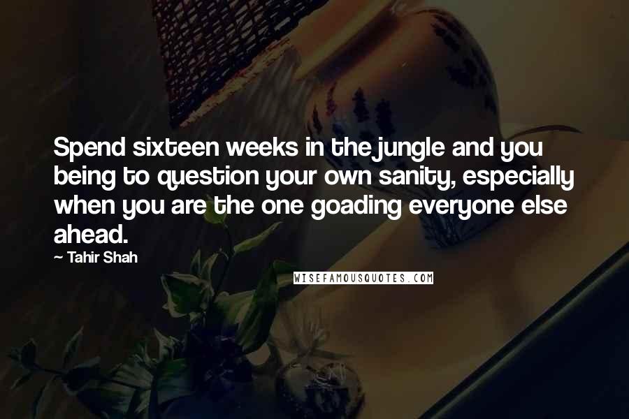 Tahir Shah Quotes: Spend sixteen weeks in the jungle and you being to question your own sanity, especially when you are the one goading everyone else ahead.