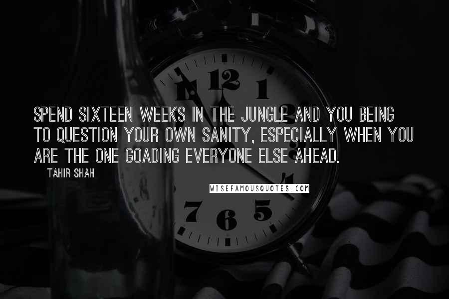 Tahir Shah Quotes: Spend sixteen weeks in the jungle and you being to question your own sanity, especially when you are the one goading everyone else ahead.