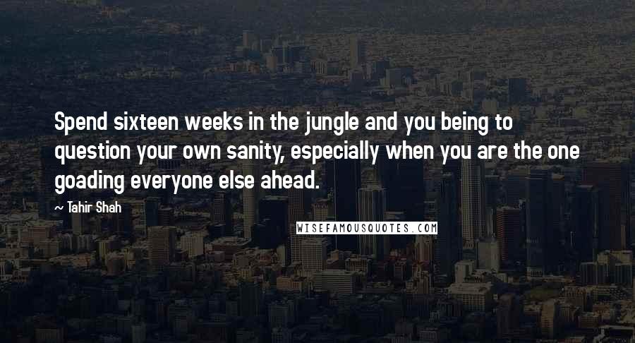 Tahir Shah Quotes: Spend sixteen weeks in the jungle and you being to question your own sanity, especially when you are the one goading everyone else ahead.