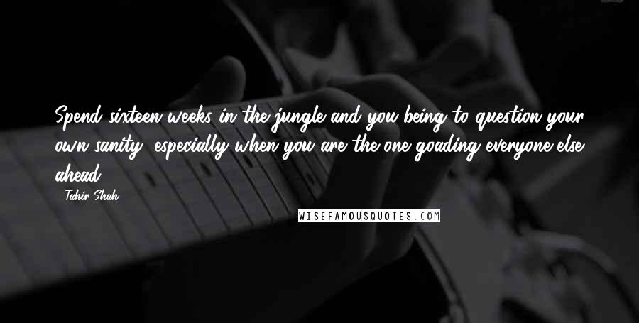 Tahir Shah Quotes: Spend sixteen weeks in the jungle and you being to question your own sanity, especially when you are the one goading everyone else ahead.