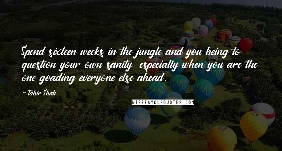 Tahir Shah Quotes: Spend sixteen weeks in the jungle and you being to question your own sanity, especially when you are the one goading everyone else ahead.