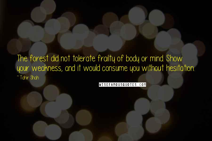 Tahir Shah Quotes: The forest did not tolerate frailty of body or mind. Show your weakness, and it would consume you without hesitation.