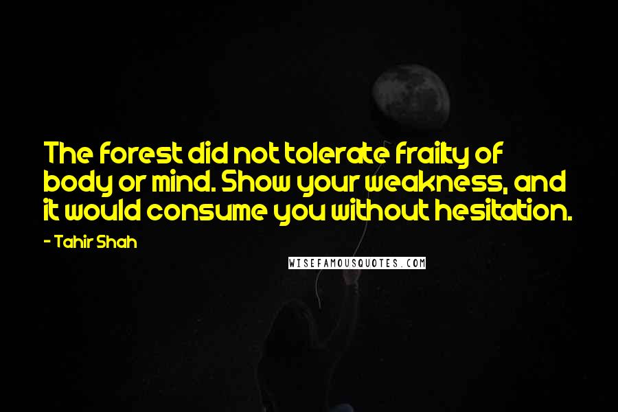 Tahir Shah Quotes: The forest did not tolerate frailty of body or mind. Show your weakness, and it would consume you without hesitation.