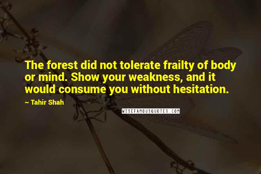 Tahir Shah Quotes: The forest did not tolerate frailty of body or mind. Show your weakness, and it would consume you without hesitation.