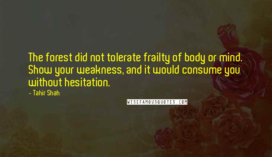 Tahir Shah Quotes: The forest did not tolerate frailty of body or mind. Show your weakness, and it would consume you without hesitation.
