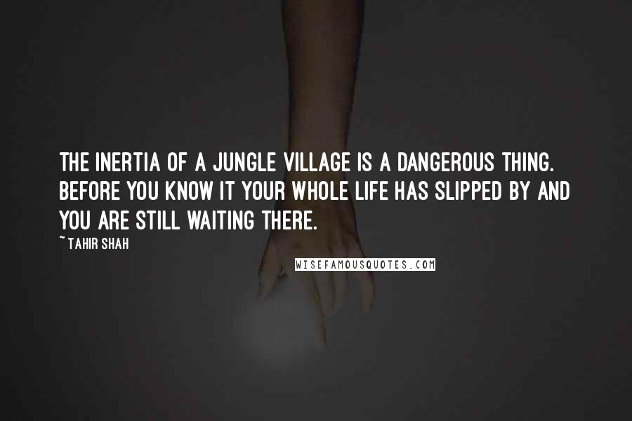 Tahir Shah Quotes: The inertia of a jungle village is a dangerous thing. Before you know it your whole life has slipped by and you are still waiting there.