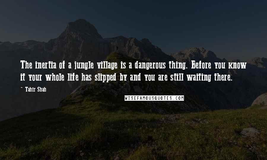 Tahir Shah Quotes: The inertia of a jungle village is a dangerous thing. Before you know it your whole life has slipped by and you are still waiting there.