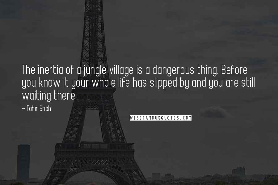Tahir Shah Quotes: The inertia of a jungle village is a dangerous thing. Before you know it your whole life has slipped by and you are still waiting there.