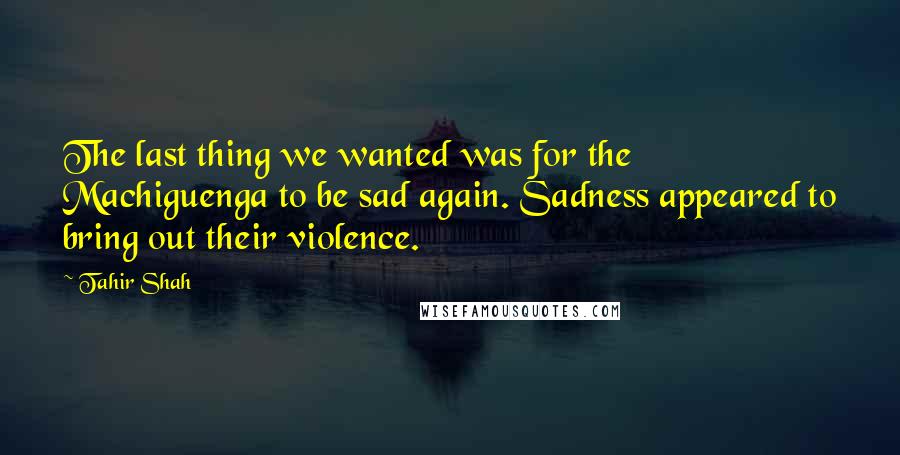Tahir Shah Quotes: The last thing we wanted was for the Machiguenga to be sad again. Sadness appeared to bring out their violence.