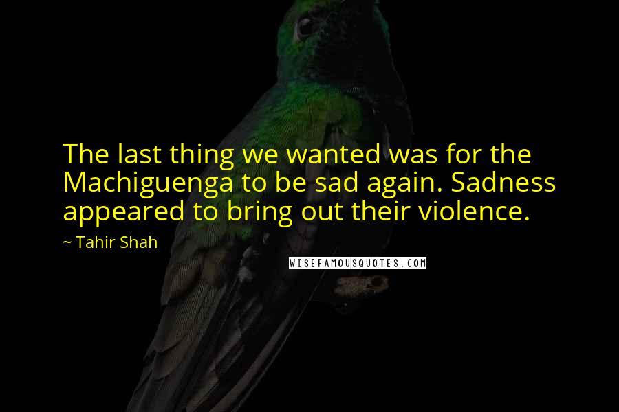 Tahir Shah Quotes: The last thing we wanted was for the Machiguenga to be sad again. Sadness appeared to bring out their violence.