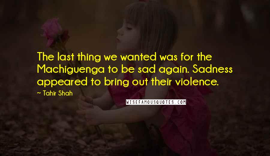 Tahir Shah Quotes: The last thing we wanted was for the Machiguenga to be sad again. Sadness appeared to bring out their violence.