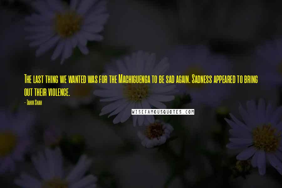 Tahir Shah Quotes: The last thing we wanted was for the Machiguenga to be sad again. Sadness appeared to bring out their violence.