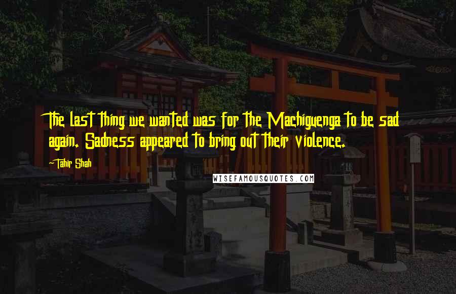 Tahir Shah Quotes: The last thing we wanted was for the Machiguenga to be sad again. Sadness appeared to bring out their violence.