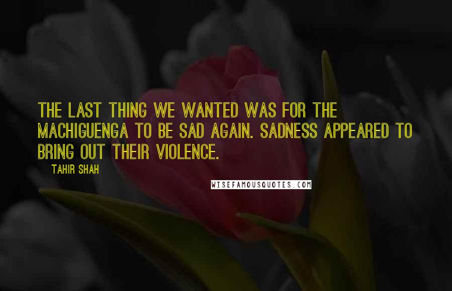 Tahir Shah Quotes: The last thing we wanted was for the Machiguenga to be sad again. Sadness appeared to bring out their violence.