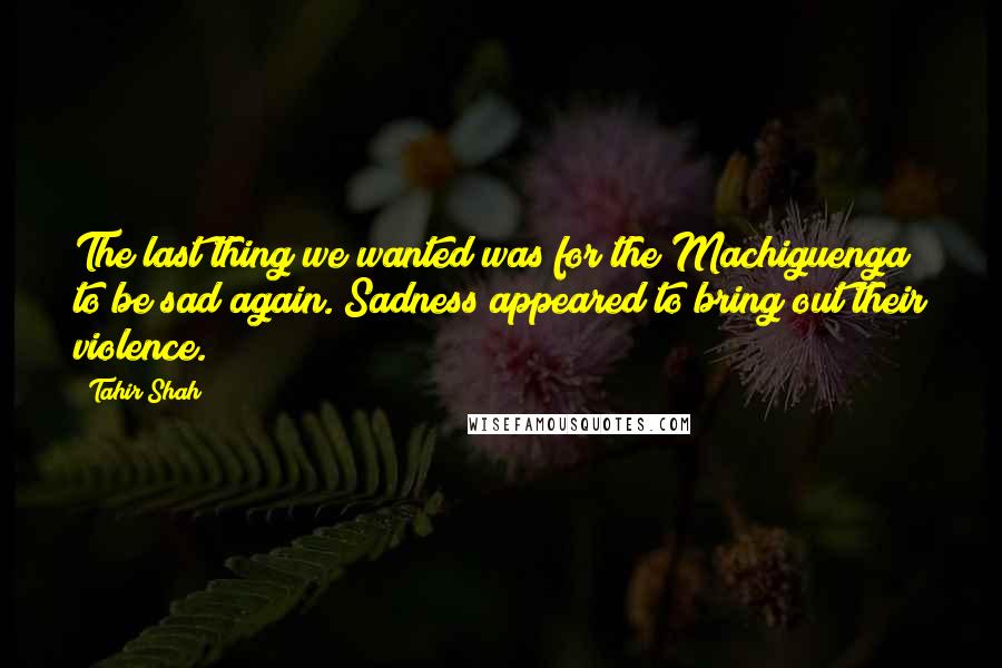 Tahir Shah Quotes: The last thing we wanted was for the Machiguenga to be sad again. Sadness appeared to bring out their violence.