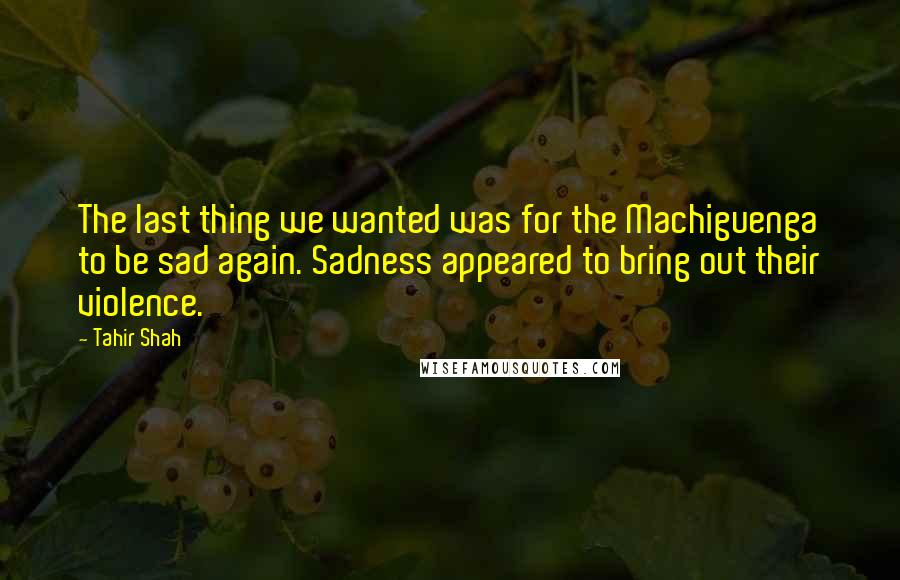 Tahir Shah Quotes: The last thing we wanted was for the Machiguenga to be sad again. Sadness appeared to bring out their violence.