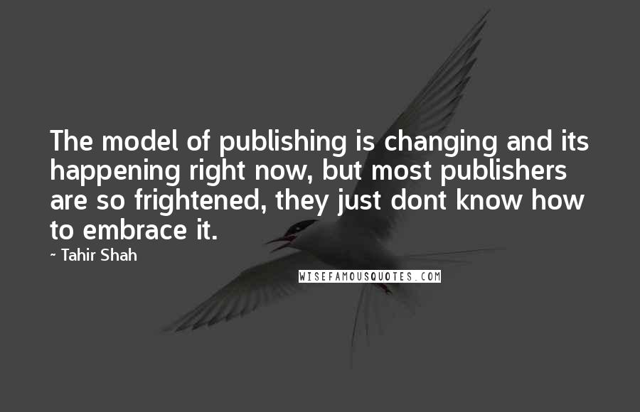 Tahir Shah Quotes: The model of publishing is changing and its happening right now, but most publishers are so frightened, they just dont know how to embrace it.