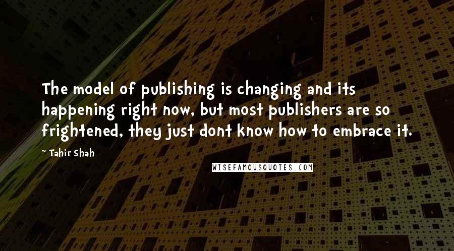 Tahir Shah Quotes: The model of publishing is changing and its happening right now, but most publishers are so frightened, they just dont know how to embrace it.