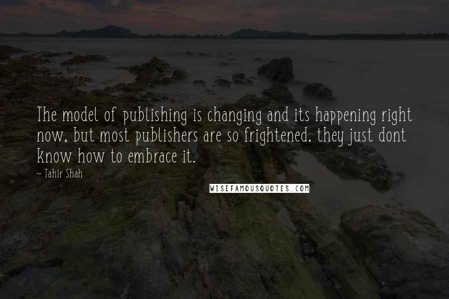 Tahir Shah Quotes: The model of publishing is changing and its happening right now, but most publishers are so frightened, they just dont know how to embrace it.