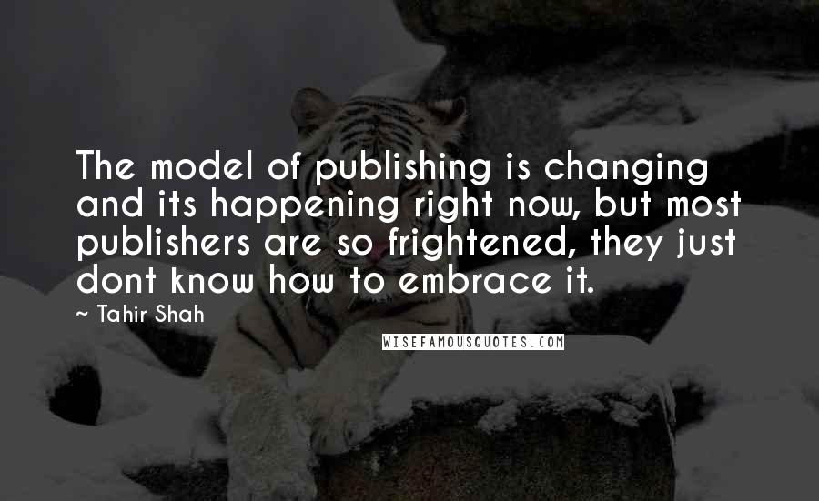 Tahir Shah Quotes: The model of publishing is changing and its happening right now, but most publishers are so frightened, they just dont know how to embrace it.