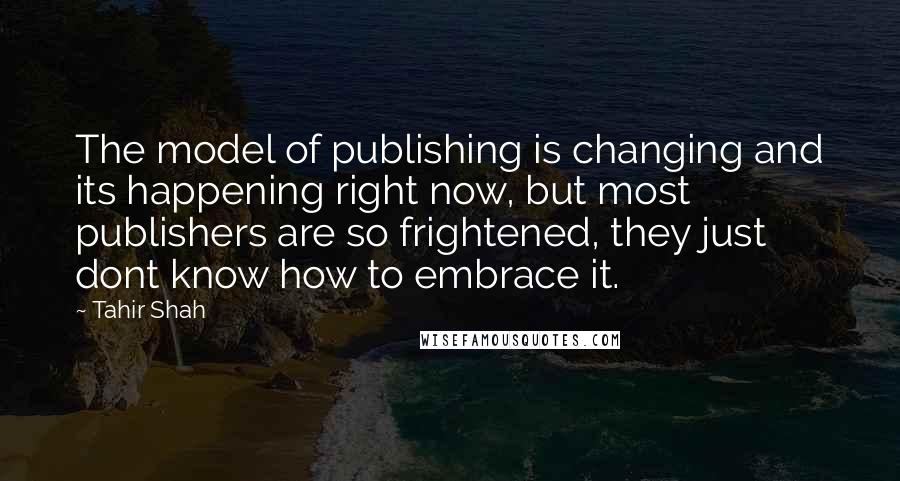 Tahir Shah Quotes: The model of publishing is changing and its happening right now, but most publishers are so frightened, they just dont know how to embrace it.