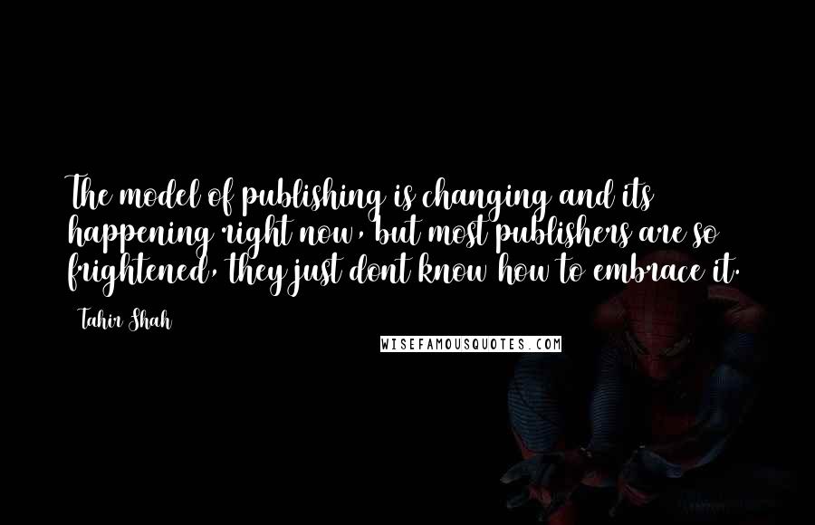 Tahir Shah Quotes: The model of publishing is changing and its happening right now, but most publishers are so frightened, they just dont know how to embrace it.