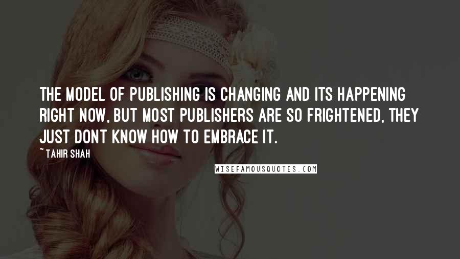 Tahir Shah Quotes: The model of publishing is changing and its happening right now, but most publishers are so frightened, they just dont know how to embrace it.