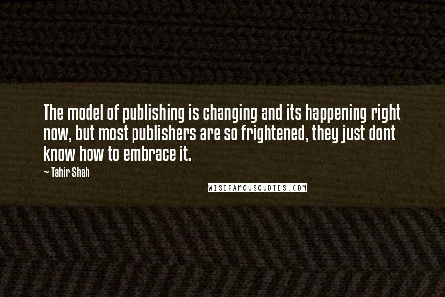 Tahir Shah Quotes: The model of publishing is changing and its happening right now, but most publishers are so frightened, they just dont know how to embrace it.