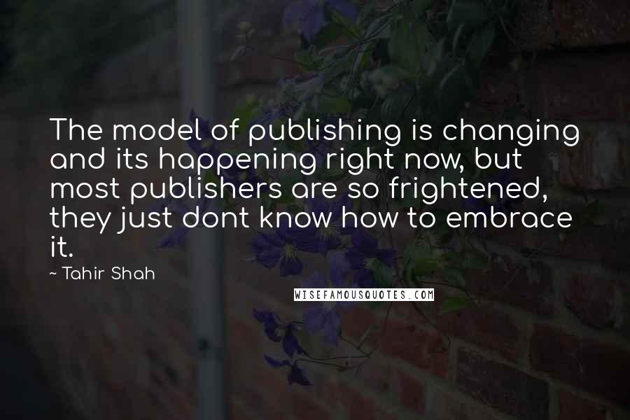 Tahir Shah Quotes: The model of publishing is changing and its happening right now, but most publishers are so frightened, they just dont know how to embrace it.