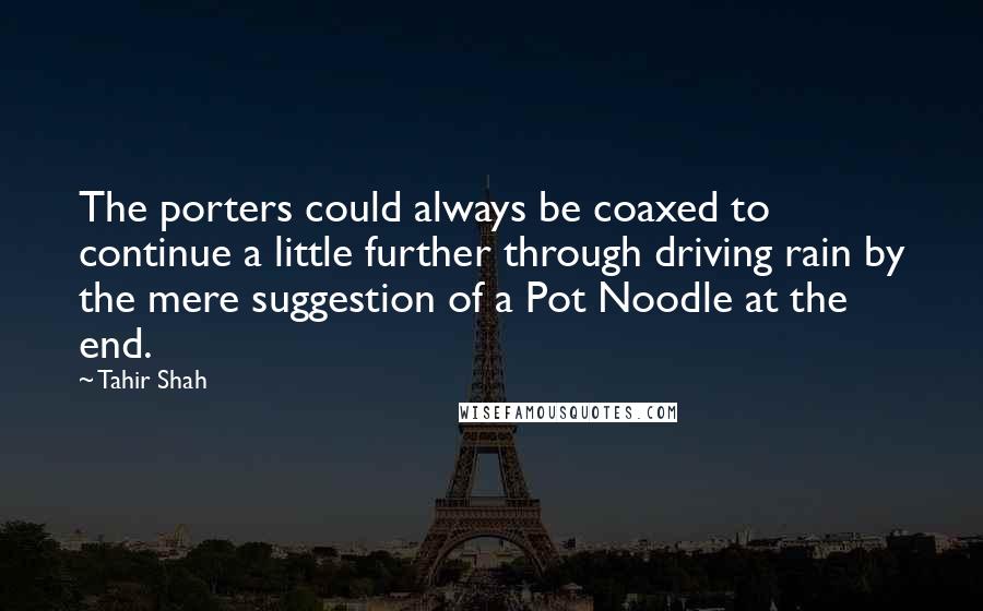 Tahir Shah Quotes: The porters could always be coaxed to continue a little further through driving rain by the mere suggestion of a Pot Noodle at the end.