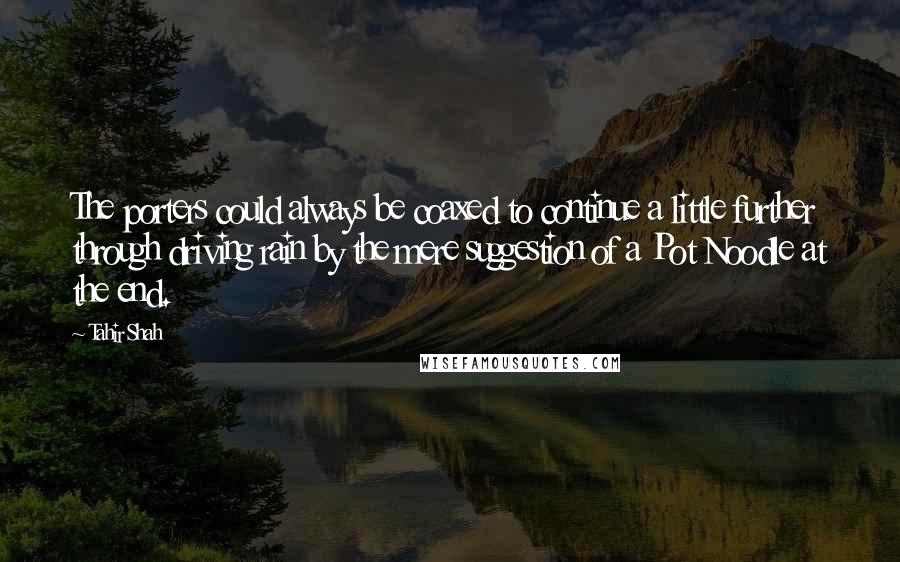 Tahir Shah Quotes: The porters could always be coaxed to continue a little further through driving rain by the mere suggestion of a Pot Noodle at the end.