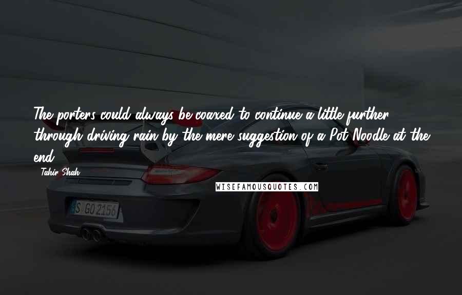 Tahir Shah Quotes: The porters could always be coaxed to continue a little further through driving rain by the mere suggestion of a Pot Noodle at the end.