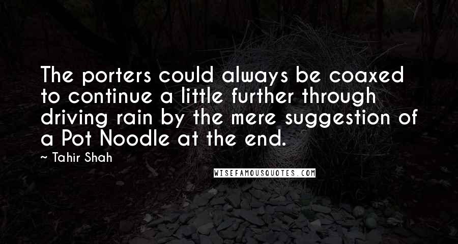 Tahir Shah Quotes: The porters could always be coaxed to continue a little further through driving rain by the mere suggestion of a Pot Noodle at the end.