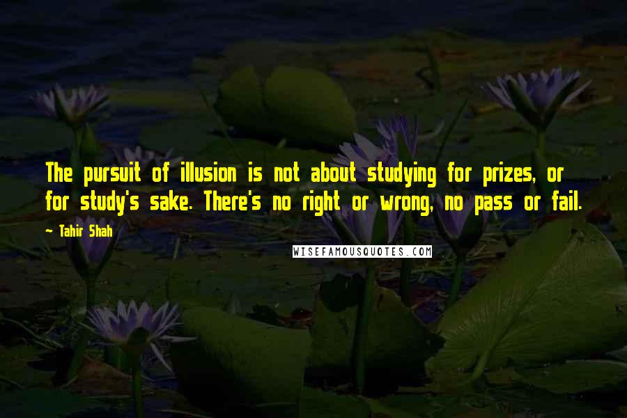 Tahir Shah Quotes: The pursuit of illusion is not about studying for prizes, or for study's sake. There's no right or wrong, no pass or fail.