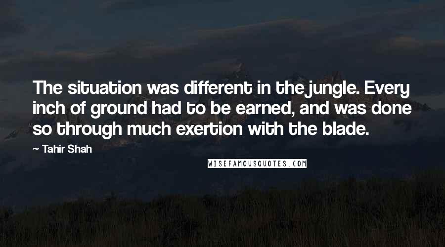 Tahir Shah Quotes: The situation was different in the jungle. Every inch of ground had to be earned, and was done so through much exertion with the blade.