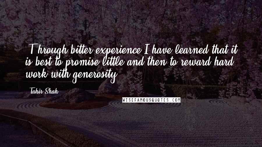 Tahir Shah Quotes: [T]hrough bitter experience I have learned that it is best to promise little and then to reward hard work with generosity.