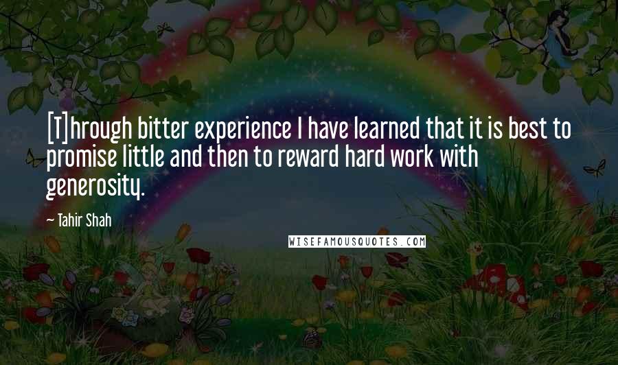 Tahir Shah Quotes: [T]hrough bitter experience I have learned that it is best to promise little and then to reward hard work with generosity.