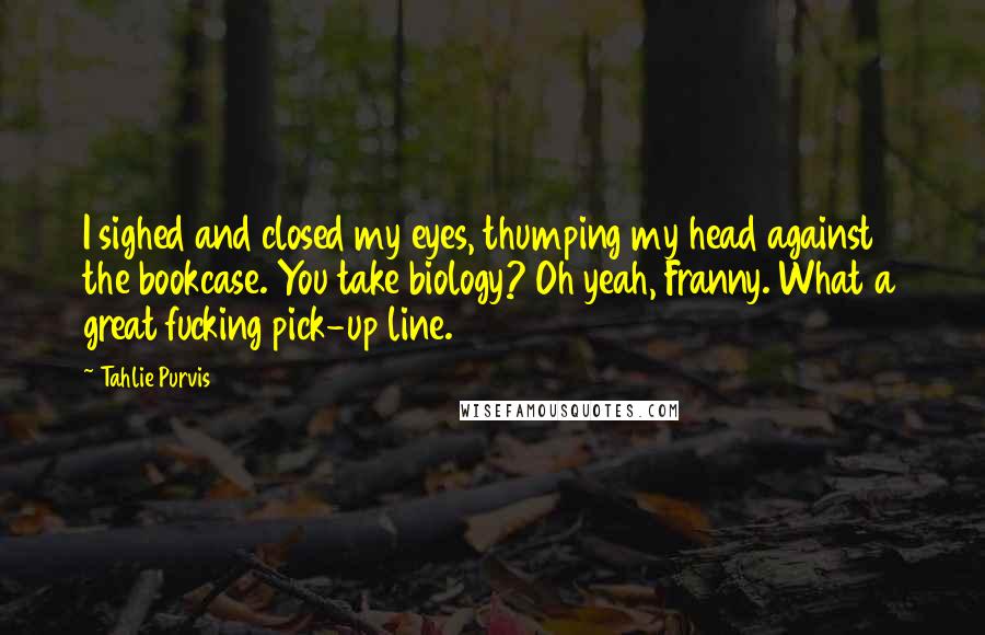 Tahlie Purvis Quotes: I sighed and closed my eyes, thumping my head against the bookcase. You take biology? Oh yeah, Franny. What a great fucking pick-up line.