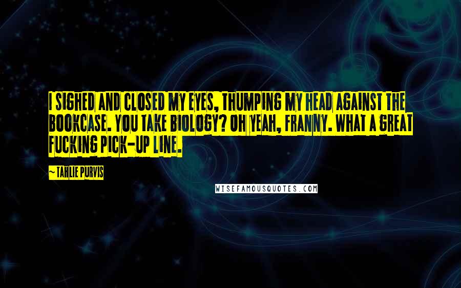 Tahlie Purvis Quotes: I sighed and closed my eyes, thumping my head against the bookcase. You take biology? Oh yeah, Franny. What a great fucking pick-up line.