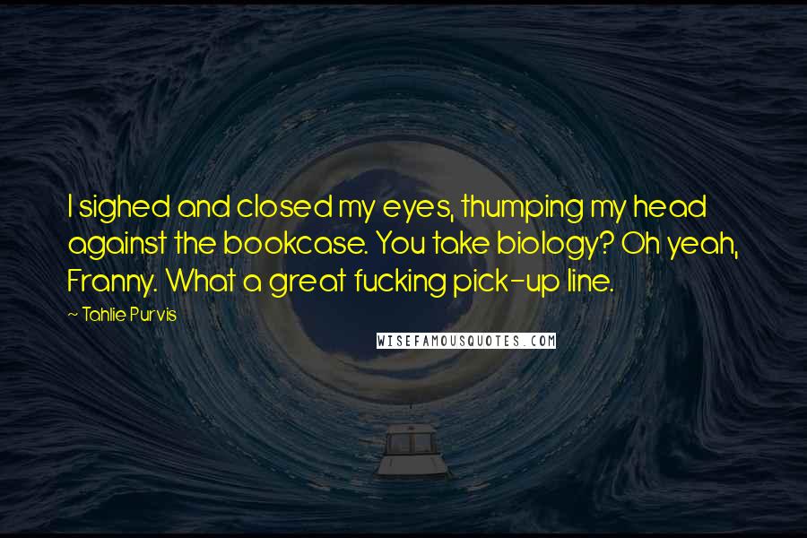 Tahlie Purvis Quotes: I sighed and closed my eyes, thumping my head against the bookcase. You take biology? Oh yeah, Franny. What a great fucking pick-up line.