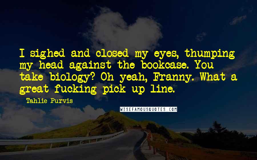 Tahlie Purvis Quotes: I sighed and closed my eyes, thumping my head against the bookcase. You take biology? Oh yeah, Franny. What a great fucking pick-up line.
