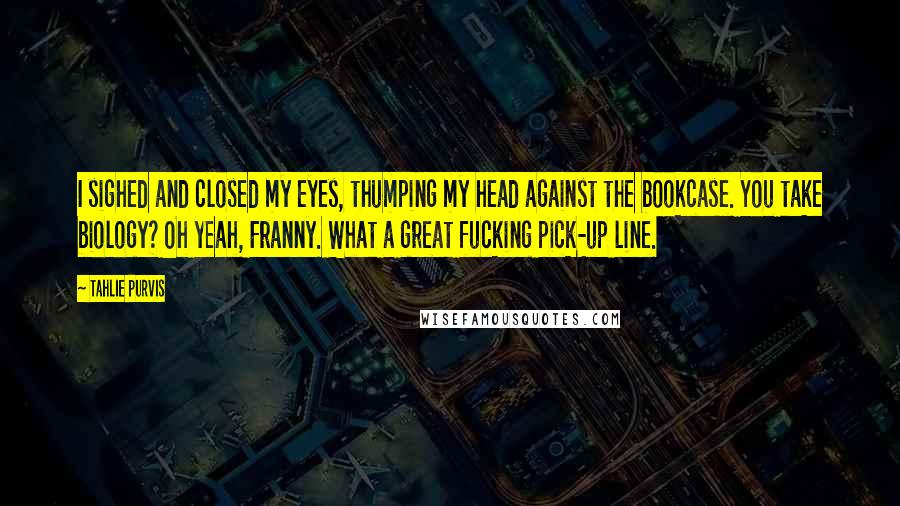 Tahlie Purvis Quotes: I sighed and closed my eyes, thumping my head against the bookcase. You take biology? Oh yeah, Franny. What a great fucking pick-up line.