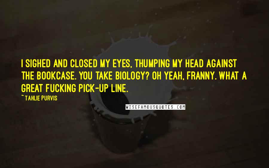 Tahlie Purvis Quotes: I sighed and closed my eyes, thumping my head against the bookcase. You take biology? Oh yeah, Franny. What a great fucking pick-up line.