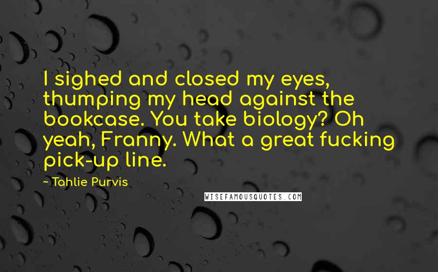 Tahlie Purvis Quotes: I sighed and closed my eyes, thumping my head against the bookcase. You take biology? Oh yeah, Franny. What a great fucking pick-up line.