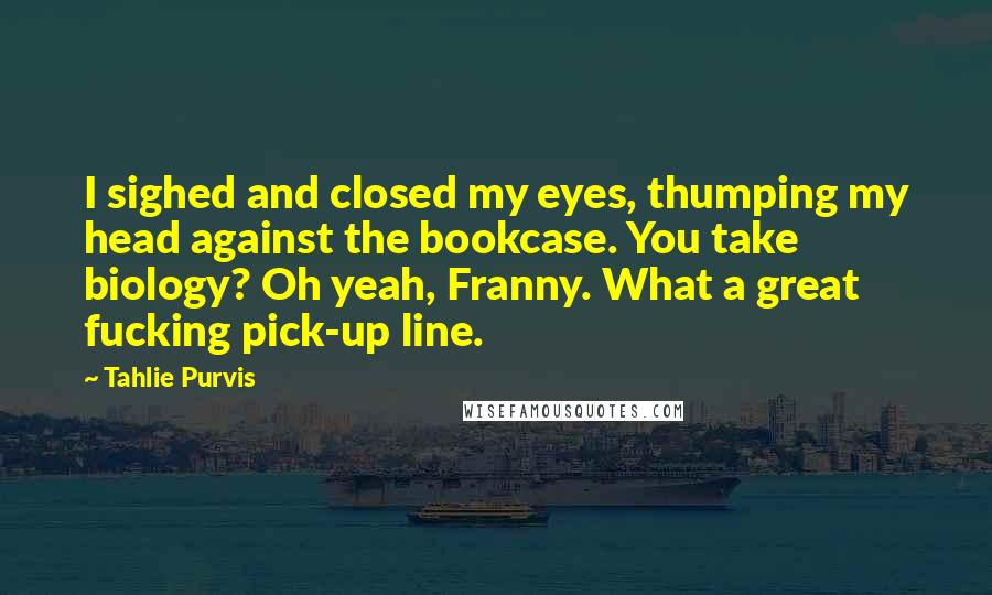 Tahlie Purvis Quotes: I sighed and closed my eyes, thumping my head against the bookcase. You take biology? Oh yeah, Franny. What a great fucking pick-up line.