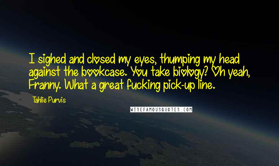 Tahlie Purvis Quotes: I sighed and closed my eyes, thumping my head against the bookcase. You take biology? Oh yeah, Franny. What a great fucking pick-up line.