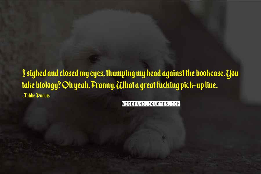 Tahlie Purvis Quotes: I sighed and closed my eyes, thumping my head against the bookcase. You take biology? Oh yeah, Franny. What a great fucking pick-up line.